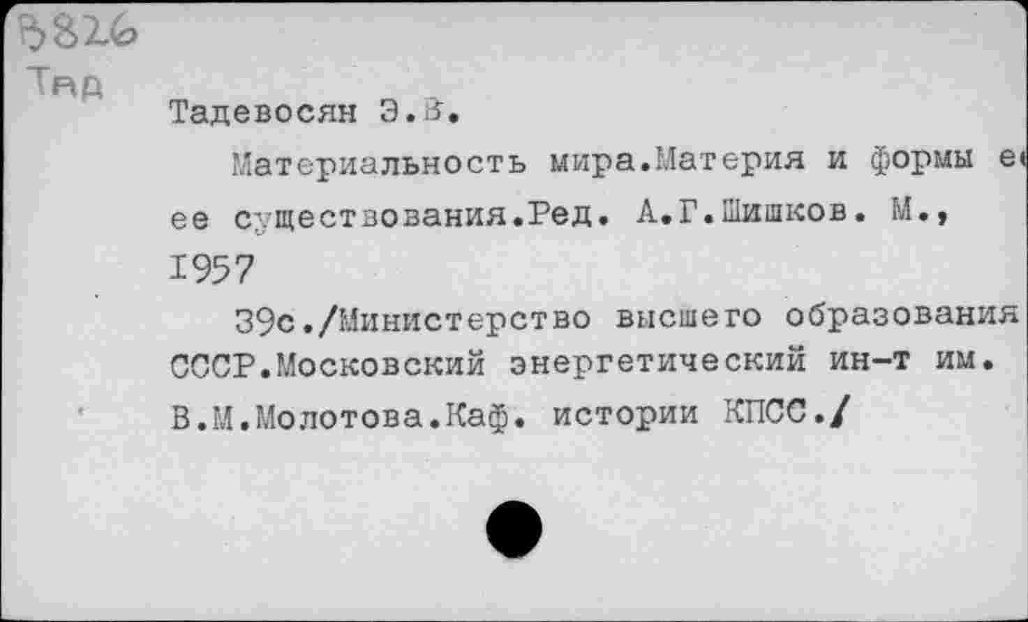 ﻿Тяд
Тадевосян Э.В,
Материальность мира.Материя и формы е< ее существования.Ред. А.Г.Шишков. М., 1957
39с./Министерство высшего образования СССР.Московский энергетический ин-т им. В.М.Молотова.Каф. истории КПСС./